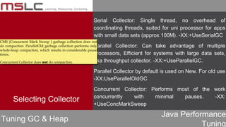 Java Performance
Tuning
Serial Collector: Single thread, no overhead of
coordinating threads, suited for uni processor for apps
with small data sets (approx 100M). -XX:+UseSerialGC
Parallel Collector: Can take advantage of multiple
processors, Efficient for systems with large data sets,
aka throughput collector. -XX:+UseParallelGC.
Parallel Collector by default is used on New. For old use
-XX:UseParallelOldGC
Concurrent Collector: Performs most of the work
concurrently with minimal pauses. -XX:
+UseConcMarkSweep
Tuning GC & Heap
Selecting Collector
CMS (Concurrent Mark Sweep ) garbage collection does not
do compaction. ParallelOld garbage collection performs only
whole-heap compaction, which results in considerable pause
times.
Concurrent Collector does not do compaction.
CMS (Concurrent Mark Sweep ) garbage collection does not
do compaction. ParallelOld garbage collection performs only
whole-heap compaction, which results in considerable pause
times.
Concurrent Collector does not do compaction.
 