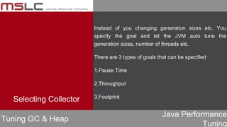 Java Performance
Tuning
Instead of you changing generation sizes etc. You
specify the goal and let the JVM auto tune the
generation sizes, number of threads etc.
There are 3 types of goals that can be specified
1.Pause Time
2.Throughput
3.Footprint
Tuning GC & Heap
Selecting Collector
 