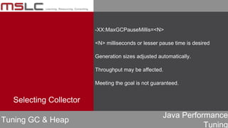 Java Performance
Tuning
-XX:MaxGCPauseMillis=<N>
<N> milliseconds or lesser pause time is desired
Generation sizes adjusted automatically.
Throughput may be affected.
Meeting the goal is not guaranteed.
Tuning GC & Heap
Selecting Collector
 
