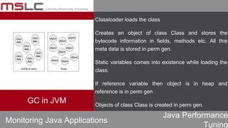 Java Performance
Tuning
Classloader loads the class
Creates an object of class Class and stores the
bytecode information in fields, methods etc. All this
meta data is stored in perm gen.
Static variables comes into existence while loading the
class.
If reference variable then object is in heap and
reference is in perm gen
Objects of class Class is created in perm gen.
Monitoring Java Applications
GC in JVM
 