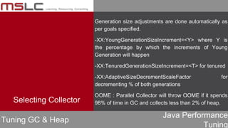 Java Performance
Tuning
Generation size adjustments are done automatically as
per goals specified.
-XX:YoungGenerationSizeIncrement=<Y> where Y is
the percentage by which the increments of Young
Generation will happen
-XX:TenuredGenerationSizeIncrement=<T> for tenured
-XX:AdaptiveSizeDecrementScaleFactor for
decrementing % of both generations
OOME : Parallel Collector will throw OOME if it spends
98% of time in GC and collects less than 2% of heap.
Tuning GC & Heap
Selecting Collector
 