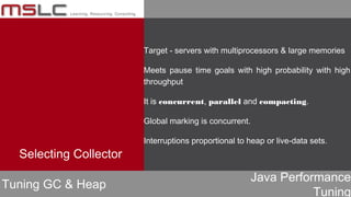 Java Performance
Tuning
Target - servers with multiprocessors & large memories
Meets pause time goals with high probability with high
throughput
It is concurrent, parallel and compacting.
Global marking is concurrent.
Interruptions proportional to heap or live-data sets.
Tuning GC & Heap
Selecting Collector
 