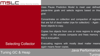 Java Performance
Tuning
Uses Pause Prediction Model to meet user defined
pause-time goals and selects regions based on this
goal.
Concentrates on collection and compaction of regions
that are full of dead matter (ripe for collection) - Again :
fewer objects to copy.
Copies live objects from one or more regions to single
region - in the process compacts and frees memory -
this is evacuation.
Evacuating regions with mostly dead matter means
again means fewer copies.
Tuning GC & Heap
Selecting Collector
 