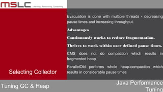 Java Performance
Tuning
Evacuation is done with multiple threads - decreasing
pause times and increasing throughput.
Advantages
Continuously works to reduce fragmentation.
Thrives to work within user defined pause times.
CMS does not do compaction which results in
fragmented heap
ParallelOld performs whole heap-compaction which
results in considerable pause times
Tuning GC & Heap
Selecting Collector
 