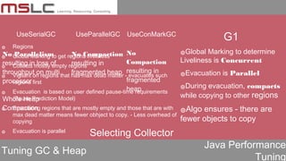 Java Performance
Tuning
Tuning GC & Heap
UseSerialGC UseParallelGC UseConMarkGC
No Parallelism
resulting in loss of
throughput on multi
processor
Whole Heap
Compaction
No Compaction
resulting in
fragmented heap
No
Compaction
resulting in
fragmented
heap
Selecting Collector
๏ Regions
๏ Global Marking to get regions liveliness
๏ Collects mostly empty regions
๏ Vigilant on regions that has max dead matter - evacuates such
regions first
๏ Evacuation is based on user defined pause-time requirements
(Pause Prediction Model)
๏ Evacuating regions that are mostly empty and those that are with
max dead matter means fewer obhject to copy. - Less overhead of
copying
๏ Evacuation is parallel
G1
๏Global Marking to determine
Liveliness is Concurrent
๏Evacuation is Parallel
๏During evacuation, compacts
while copying to other regions
๏Algo ensures - there are
fewer objects to copy
 