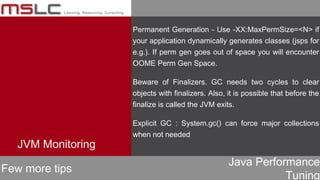 Java Performance
Tuning
JVM Monitoring
Few more tips
Permanent Generation - Use -XX:MaxPermSize=<N> if
your application dynamically generates classes (jsps for
e.g.). If perm gen goes out of space you will encounter
OOME Perm Gen Space.
Beware of Finalizers. GC needs two cycles to clear
objects with finalizers. Also, it is possible that before the
finalize is called the JVM exits.
Explicit GC : System.gc() can force major collections
when not needed
 