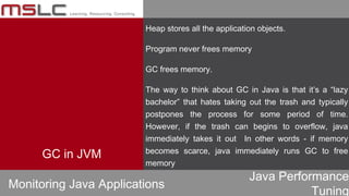 Java Performance
Tuning
Heap stores all the application objects.
Program never frees memory
GC frees memory.
The way to think about GC in Java is that it’s a “lazy
bachelor” that hates taking out the trash and typically
postpones the process for some period of time.
However, if the trash can begins to overflow, java
immediately takes it out In other words - if memory
becomes scarce, java immediately runs GC to free
memory
Monitoring Java Applications
GC in JVM
 