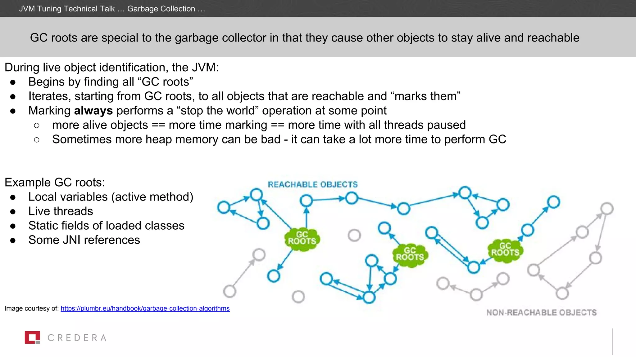 GC roots are special to the garbage collector in that they cause other objects to stay alive and reachable
During live object identification, the JVM:
● Begins by finding all “GC roots”
● Iterates, starting from GC roots, to all objects that are reachable and “marks them”
● Marking always performs a “stop the world” operation at some point
○ more alive objects == more time marking == more time with all threads paused
○ Sometimes more heap memory can be bad - it can take a lot more time to perform GC
Example GC roots:
● Local variables (active method)
● Live threads
● Static fields of loaded classes
● Some JNI references
Image courtesy of: https://plumbr.eu/handbook/garbage-collection-algorithms
JVM Tuning Technical Talk … Garbage Collection …
 