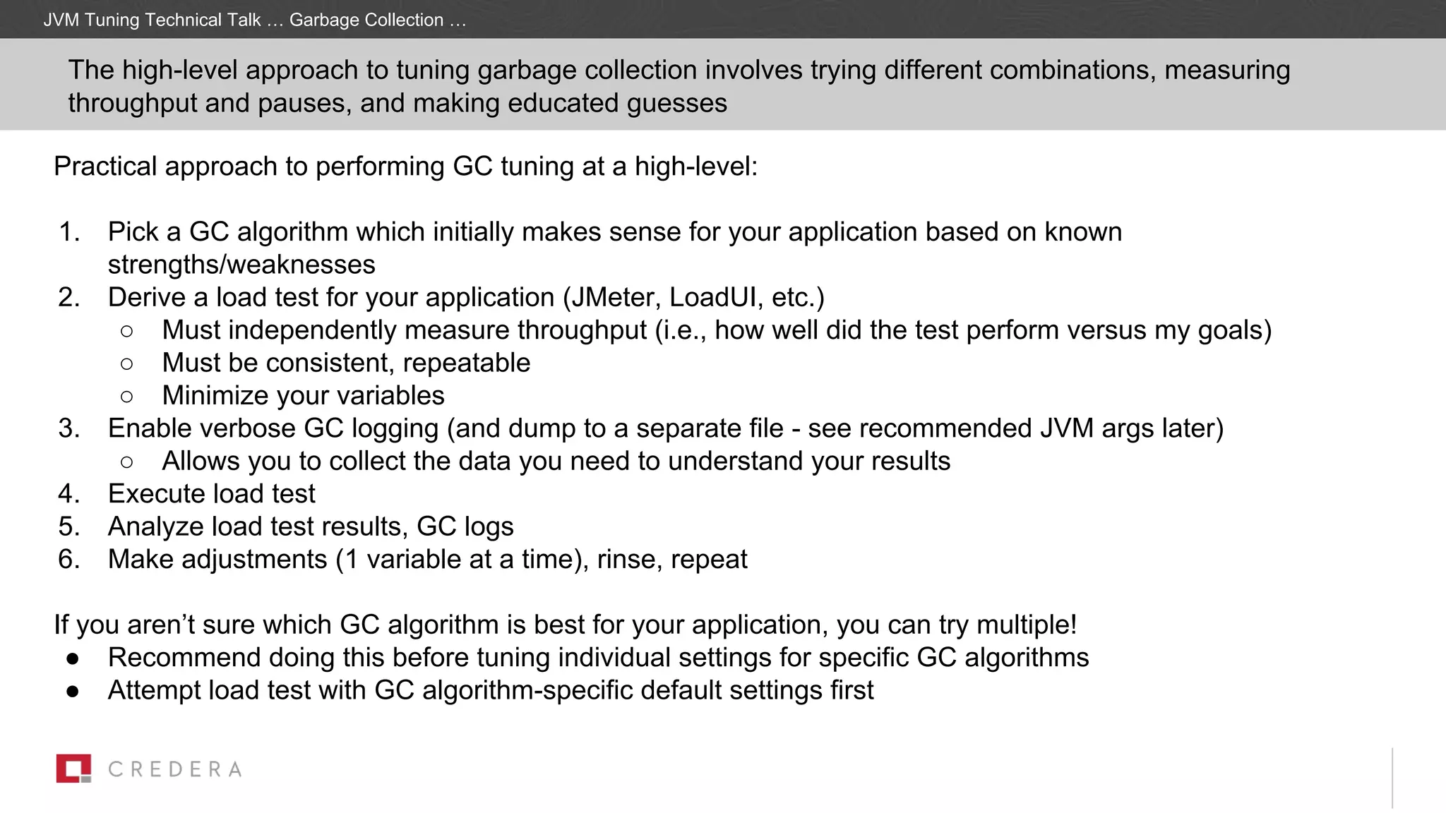 The high-level approach to tuning garbage collection involves trying different combinations, measuring
throughput and pauses, and making educated guesses
Practical approach to performing GC tuning at a high-level:
1. Pick a GC algorithm which initially makes sense for your application based on known
strengths/weaknesses
2. Derive a load test for your application (JMeter, LoadUI, etc.)
○ Must independently measure throughput (i.e., how well did the test perform versus my goals)
○ Must be consistent, repeatable
○ Minimize your variables
3. Enable verbose GC logging (and dump to a separate file - see recommended JVM args later)
○ Allows you to collect the data you need to understand your results
4. Execute load test
5. Analyze load test results, GC logs
6. Make adjustments (1 variable at a time), rinse, repeat
If you aren’t sure which GC algorithm is best for your application, you can try multiple!
● Recommend doing this before tuning individual settings for specific GC algorithms
● Attempt load test with GC algorithm-specific default settings first
JVM Tuning Technical Talk … Garbage Collection …
 