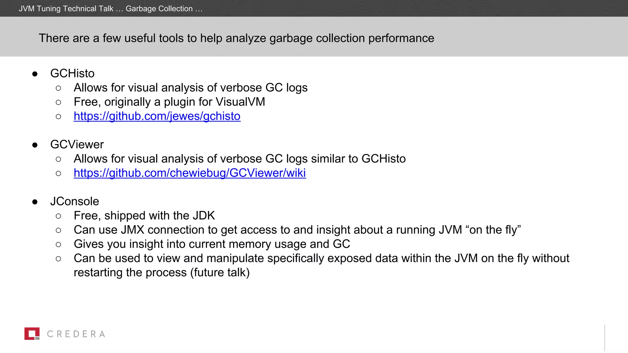 ● GCHisto
○ Allows for visual analysis of verbose GC logs
○ Free, originally a plugin for VisualVM
○ https://github.com/jewes/gchisto
● GCViewer
○ Allows for visual analysis of verbose GC logs similar to GCHisto
○ https://github.com/chewiebug/GCViewer/wiki
● JConsole
○ Free, shipped with the JDK
○ Can use JMX connection to get access to and insight about a running JVM “on the fly”
○ Gives you insight into current memory usage and GC
○ Can be used to view and manipulate specifically exposed data within the JVM on the fly without
restarting the process (future talk)
There are a few useful tools to help analyze garbage collection performance
JVM Tuning Technical Talk … Garbage Collection …
 