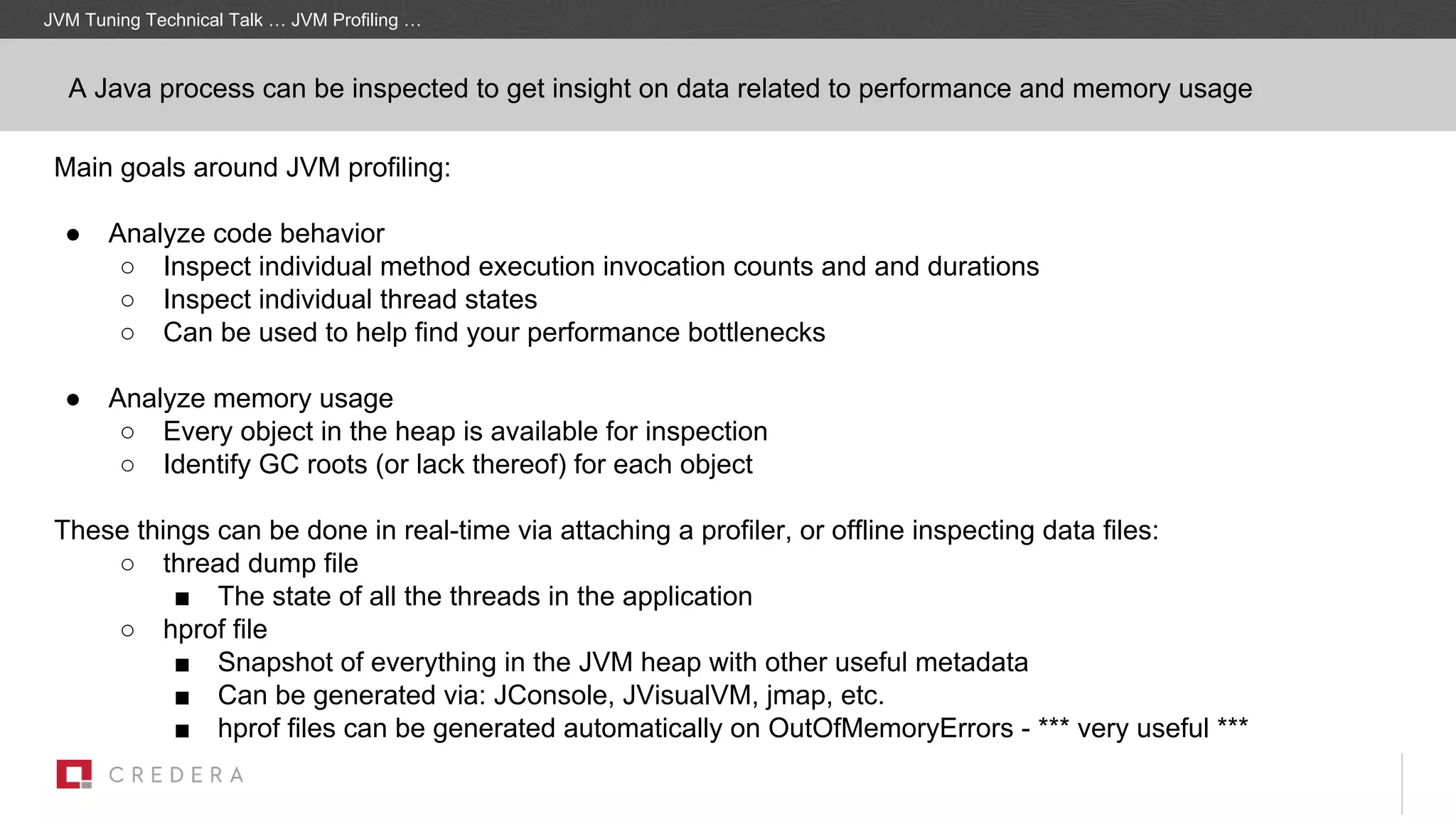JVM Tuning Technical Talk … JVM Profiling …
A Java process can be inspected to get insight on data related to performance and memory usage
Main goals around JVM profiling:
● Analyze code behavior
○ Inspect individual method execution invocation counts and and durations
○ Inspect individual thread states
○ Can be used to help find your performance bottlenecks
● Analyze memory usage
○ Every object in the heap is available for inspection
○ Identify GC roots (or lack thereof) for each object
These things can be done in real-time via attaching a profiler, or offline inspecting data files:
○ thread dump file
■ The state of all the threads in the application
○ hprof file
■ Snapshot of everything in the JVM heap with other useful metadata
■ Can be generated via: JConsole, JVisualVM, jmap, etc.
■ hprof files can be generated automatically on OutOfMemoryErrors - *** very useful ***
 