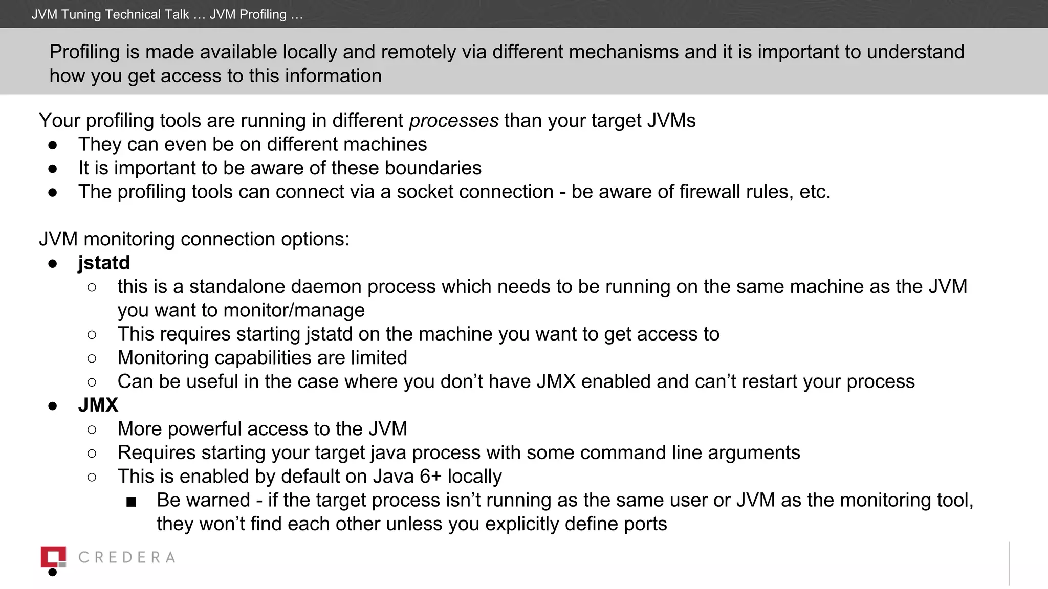 JVM Tuning Technical Talk … JVM Profiling …
Profiling is made available locally and remotely via different mechanisms and it is important to understand
how you get access to this information
Your profiling tools are running in different processes than your target JVMs
● They can even be on different machines
● It is important to be aware of these boundaries
● The profiling tools can connect via a socket connection - be aware of firewall rules, etc.
JVM monitoring connection options:
● jstatd
○ this is a standalone daemon process which needs to be running on the same machine as the JVM
you want to monitor/manage
○ This requires starting jstatd on the machine you want to get access to
○ Monitoring capabilities are limited
○ Can be useful in the case where you don’t have JMX enabled and can’t restart your process
● JMX
○ More powerful access to the JVM
○ Requires starting your target java process with some command line arguments
○ This is enabled by default on Java 6+ locally
■ Be warned - if the target process isn’t running as the same user or JVM as the monitoring tool,
they won’t find each other unless you explicitly define ports
●
 