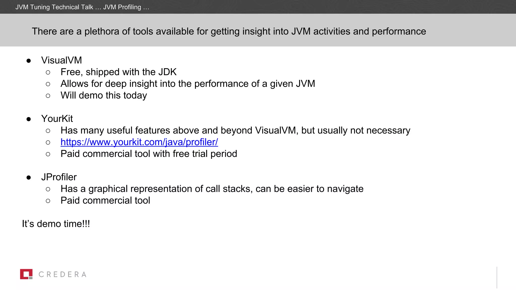 ● VisualVM
○ Free, shipped with the JDK
○ Allows for deep insight into the performance of a given JVM
○ Will demo this today
● YourKit
○ Has many useful features above and beyond VisualVM, but usually not necessary
○ https://www.yourkit.com/java/profiler/
○ Paid commercial tool with free trial period
● JProfiler
○ Has a graphical representation of call stacks, can be easier to navigate
○ Paid commercial tool
It’s demo time!!!
There are a plethora of tools available for getting insight into JVM activities and performance
JVM Tuning Technical Talk … JVM Profiling …
 