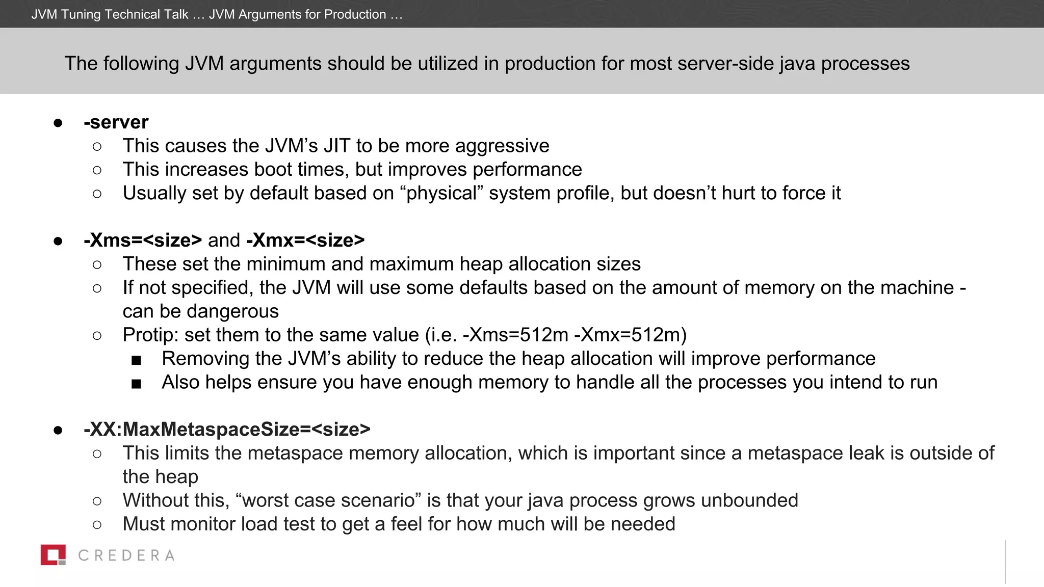 ● -server
○ This causes the JVM’s JIT to be more aggressive
○ This increases boot times, but improves performance
○ Usually set by default based on “physical” system profile, but doesn’t hurt to force it
● -Xms=<size> and -Xmx=<size>
○ These set the minimum and maximum heap allocation sizes
○ If not specified, the JVM will use some defaults based on the amount of memory on the machine -
can be dangerous
○ Protip: set them to the same value (i.e. -Xms=512m -Xmx=512m)
■ Removing the JVM’s ability to reduce the heap allocation will improve performance
■ Also helps ensure you have enough memory to handle all the processes you intend to run
● -XX:MaxMetaspaceSize=<size>
○ This limits the metaspace memory allocation, which is important since a metaspace leak is outside of
the heap
○ Without this, “worst case scenario” is that your java process grows unbounded
○ Must monitor load test to get a feel for how much will be needed
JVM Tuning Technical Talk … JVM Arguments for Production …
The following JVM arguments should be utilized in production for most server-side java processes
 