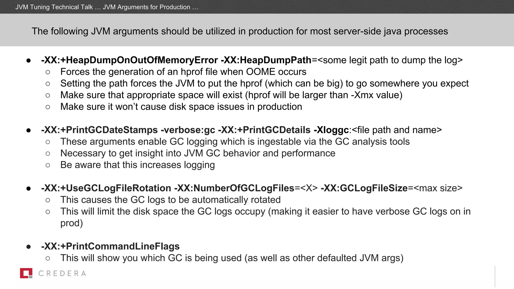 ● -XX:+HeapDumpOnOutOfMemoryError -XX:HeapDumpPath=<some legit path to dump the log>
○ Forces the generation of an hprof file when OOME occurs
○ Setting the path forces the JVM to put the hprof (which can be big) to go somewhere you expect
○ Make sure that appropriate space will exist (hprof will be larger than -Xmx value)
○ Make sure it won’t cause disk space issues in production
● -XX:+PrintGCDateStamps -verbose:gc -XX:+PrintGCDetails -Xloggc:<file path and name>
○ These arguments enable GC logging which is ingestable via the GC analysis tools
○ Necessary to get insight into JVM GC behavior and performance
○ Be aware that this increases logging
● -XX:+UseGCLogFileRotation -XX:NumberOfGCLogFiles=<X> -XX:GCLogFileSize=<max size>
○ This causes the GC logs to be automatically rotated
○ This will limit the disk space the GC logs occupy (making it easier to have verbose GC logs on in
prod)
● -XX:+PrintCommandLineFlags
○ This will show you which GC is being used (as well as other defaulted JVM args)
JVM Tuning Technical Talk … JVM Arguments for Production …
The following JVM arguments should be utilized in production for most server-side java processes
 