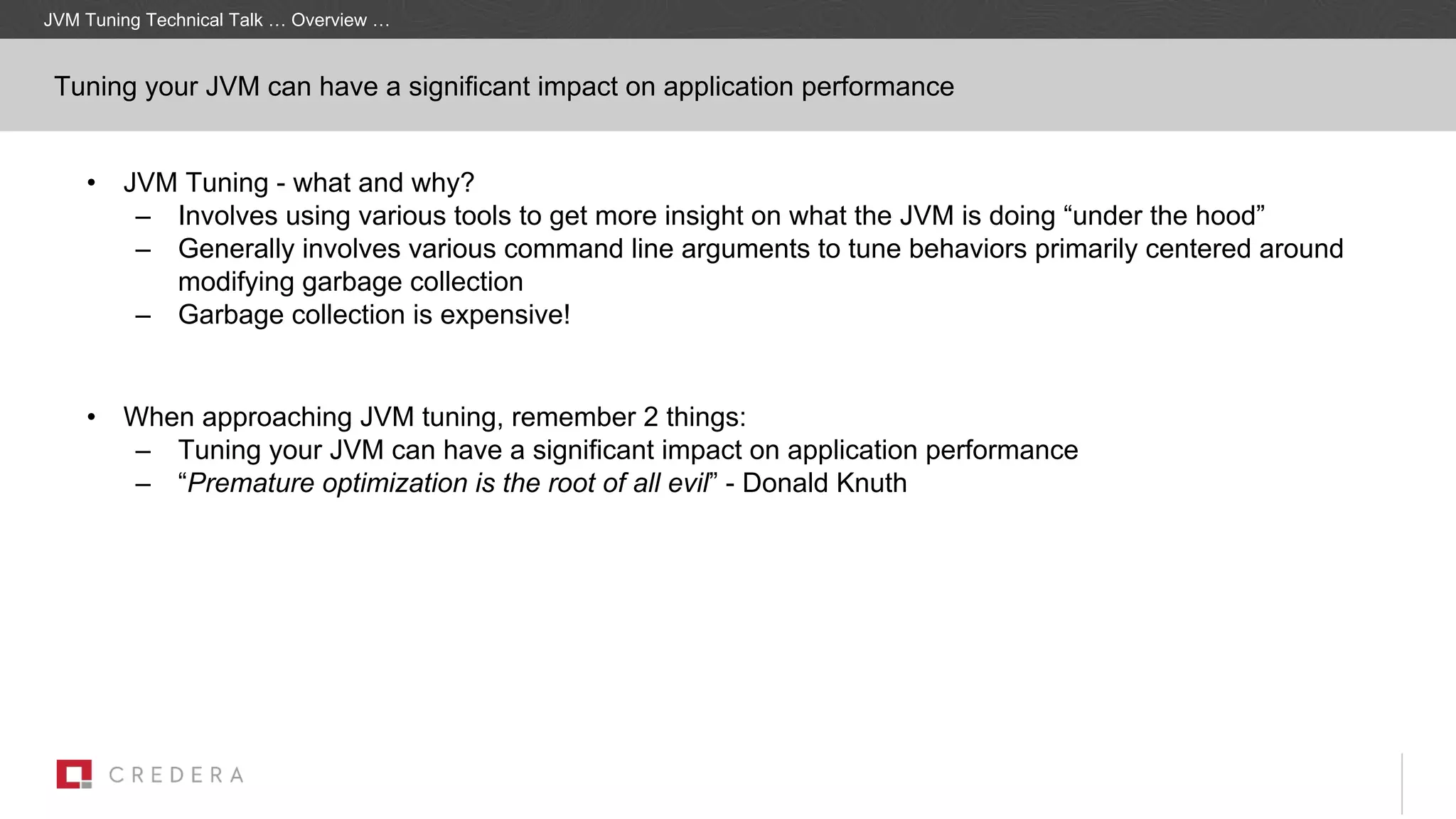 Tuning your JVM can have a significant impact on application performance
• JVM Tuning - what and why?
– Involves using various tools to get more insight on what the JVM is doing “under the hood”
– Generally involves various command line arguments to tune behaviors primarily centered around
modifying garbage collection
– Garbage collection is expensive!
• When approaching JVM tuning, remember 2 things:
– Tuning your JVM can have a significant impact on application performance
– “Premature optimization is the root of all evil” - Donald Knuth
JVM Tuning Technical Talk … Overview …
 