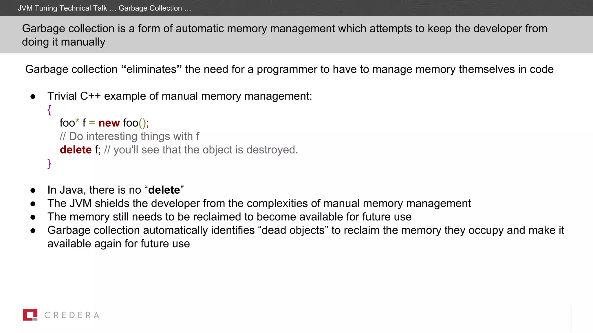Garbage collection “eliminates” the need for a programmer to have to manage memory themselves in code
● Trivial C++ example of manual memory management:
{
foo* f = new foo();
// Do interesting things with f
delete f; // you'll see that the object is destroyed.
}
● In Java, there is no “delete”
● The JVM shields the developer from the complexities of manual memory management
● The memory still needs to be reclaimed to become available for future use
● Garbage collection automatically identifies “dead objects” to reclaim the memory they occupy and make it
available again for future use
JVM Tuning Technical Talk … Garbage Collection …
Garbage collection is a form of automatic memory management which attempts to keep the developer from
doing it manually
 