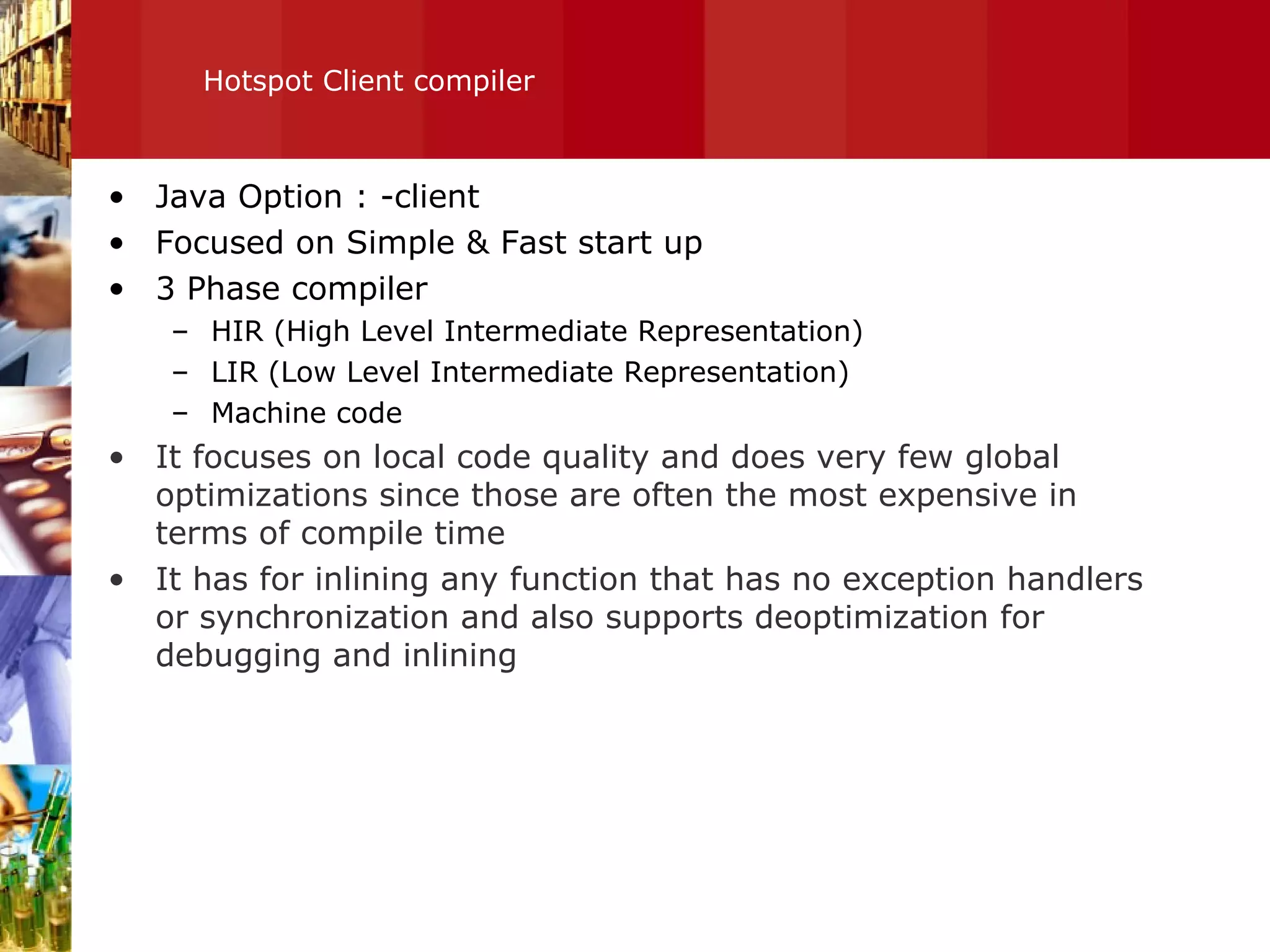 Hotspot Client compiler Java Option : -client Focused on Simple & Fast start up 3 Phase compiler HIR (High Level Intermediate Representation) LIR (Low Level Intermediate Representation) Machine code It focuses on local code quality and does very few global optimizations since those are often the most expensive in terms of compile time It has for inlining any function that has no exception handlers or synchronization and also supports deoptimization for debugging and inlining 