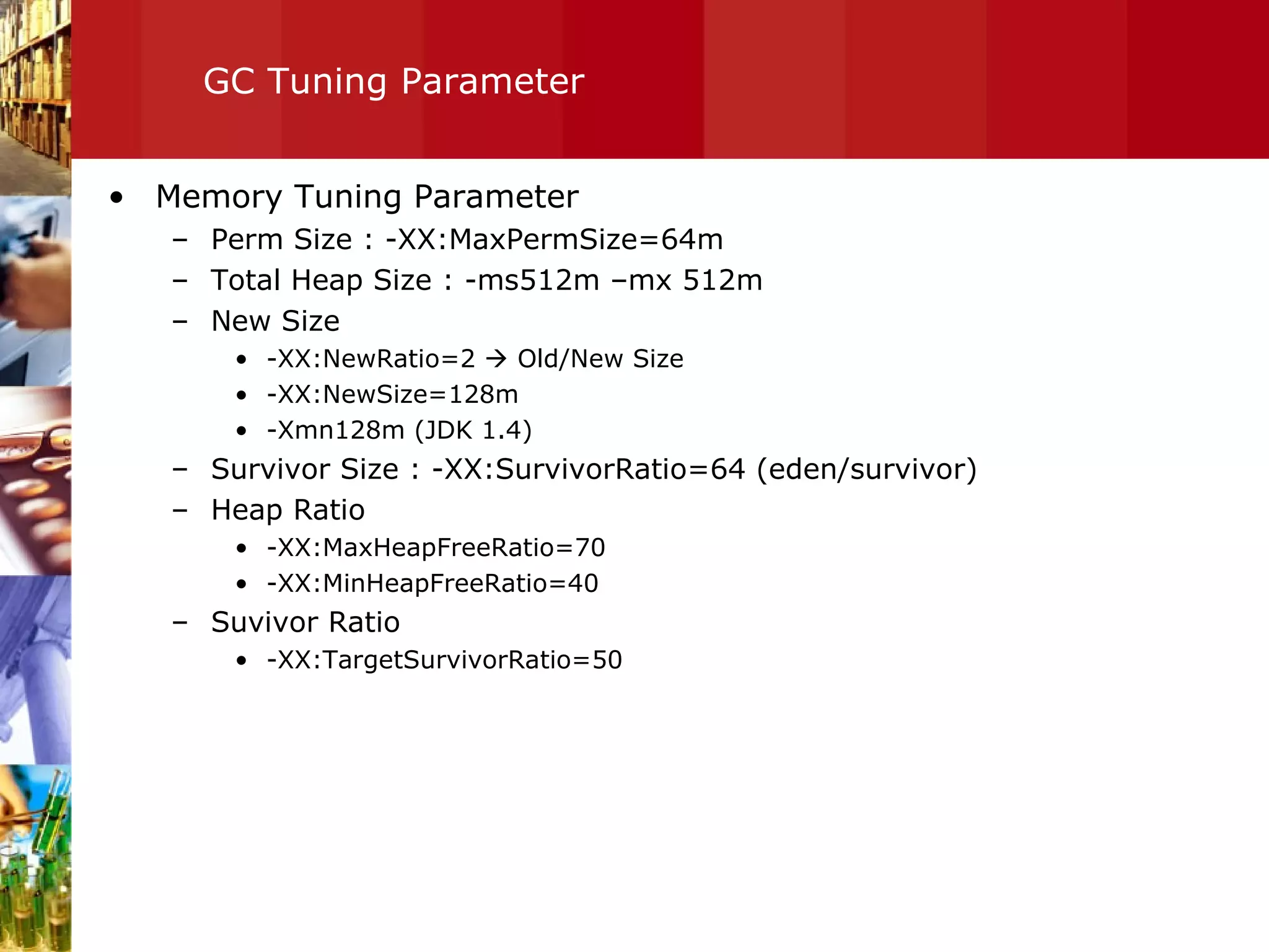 GC Tuning Parameter Memory Tuning Parameter Perm Size : -XX:MaxPermSize=64m Total Heap Size : -ms512m –mx 512m New Size -XX:NewRatio=2    Old/New Size -XX:NewSize=128m -Xmn128m (JDK 1.4) Survivor Size : -XX:SurvivorRatio=64 (eden/survivor) Heap Ratio -XX:MaxHeapFreeRatio=70 -XX:MinHeapFreeRatio=40 Suvivor Ratio -XX:TargetSurvivorRatio=50 