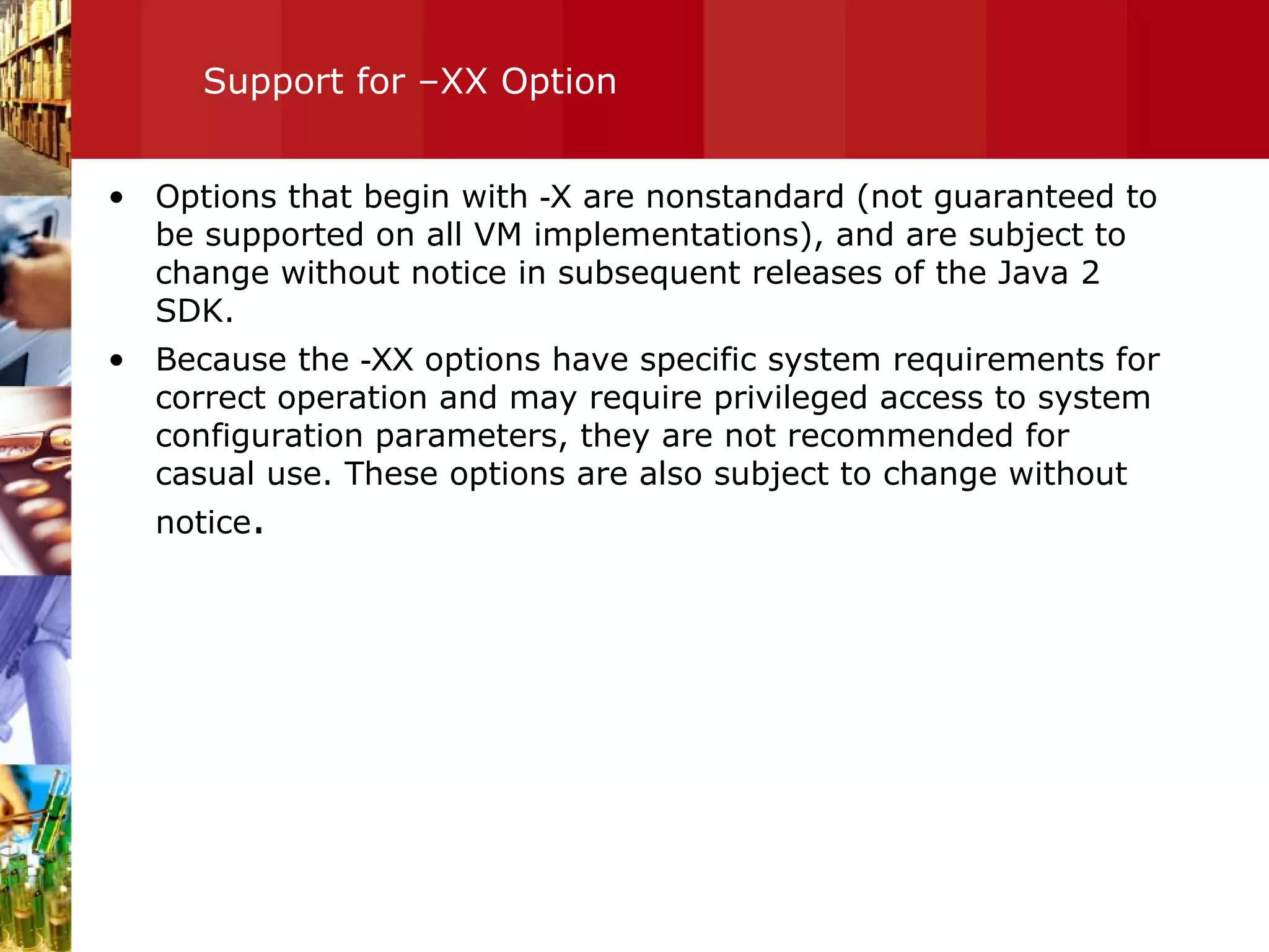 Support for –XX Option Options that begin with  -X  are nonstandard (not guaranteed to be supported on all VM implementations), and are subject to change without notice in subsequent releases of the Java 2 SDK.  Because the  -XX  options have specific system requirements for correct operation and may require privileged access to system configuration parameters, they are not recommended for casual use. These options are also subject to change without notice . 