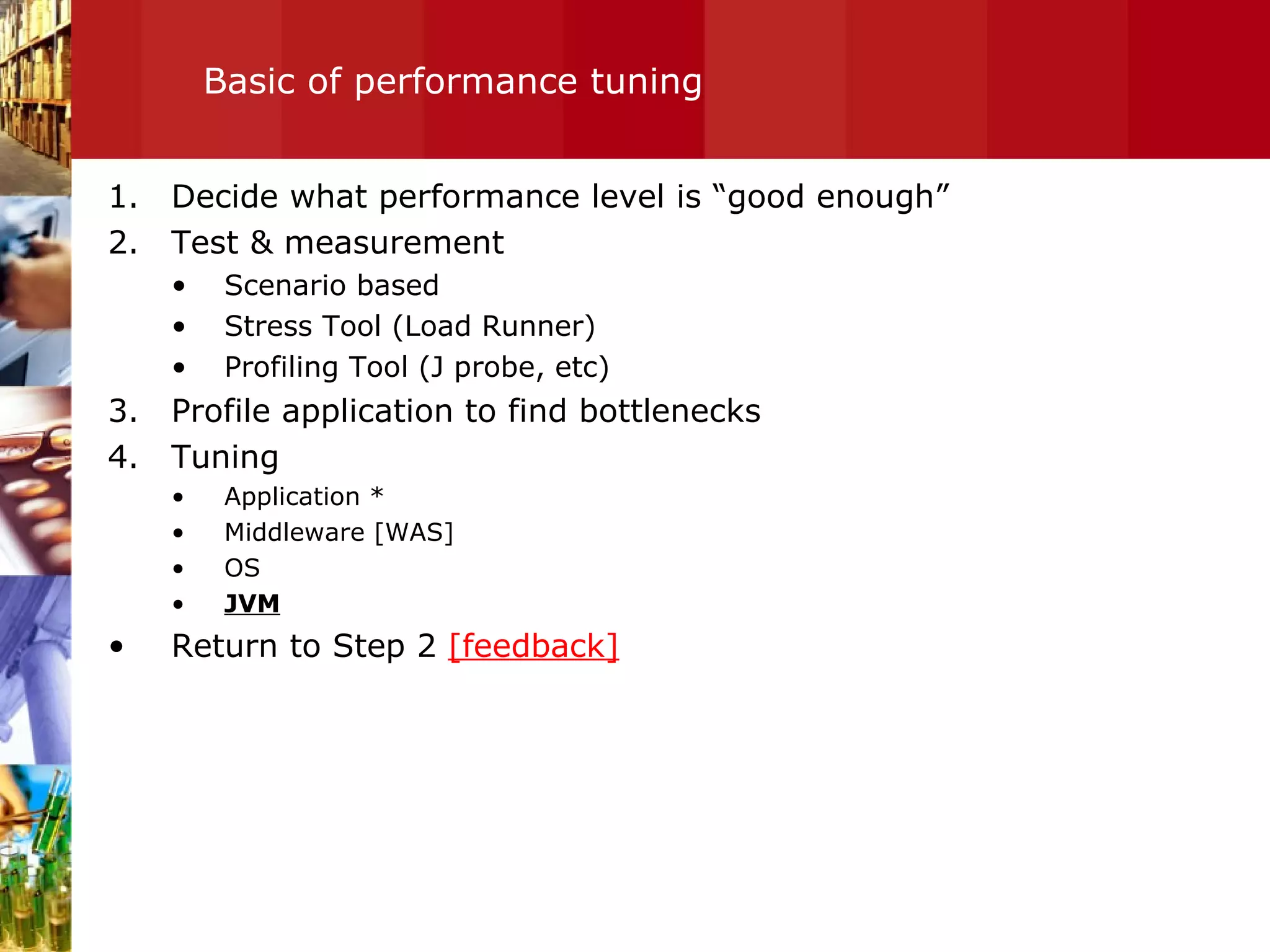 Basic of performance tuning Decide what performance level is “good enough” Test & measurement  Scenario based Stress Tool (Load Runner) Profiling Tool (J probe, etc)  Profile application to find bottlenecks Tuning Application * Middleware [WAS] OS JVM Return to Step 2  [feedback] 