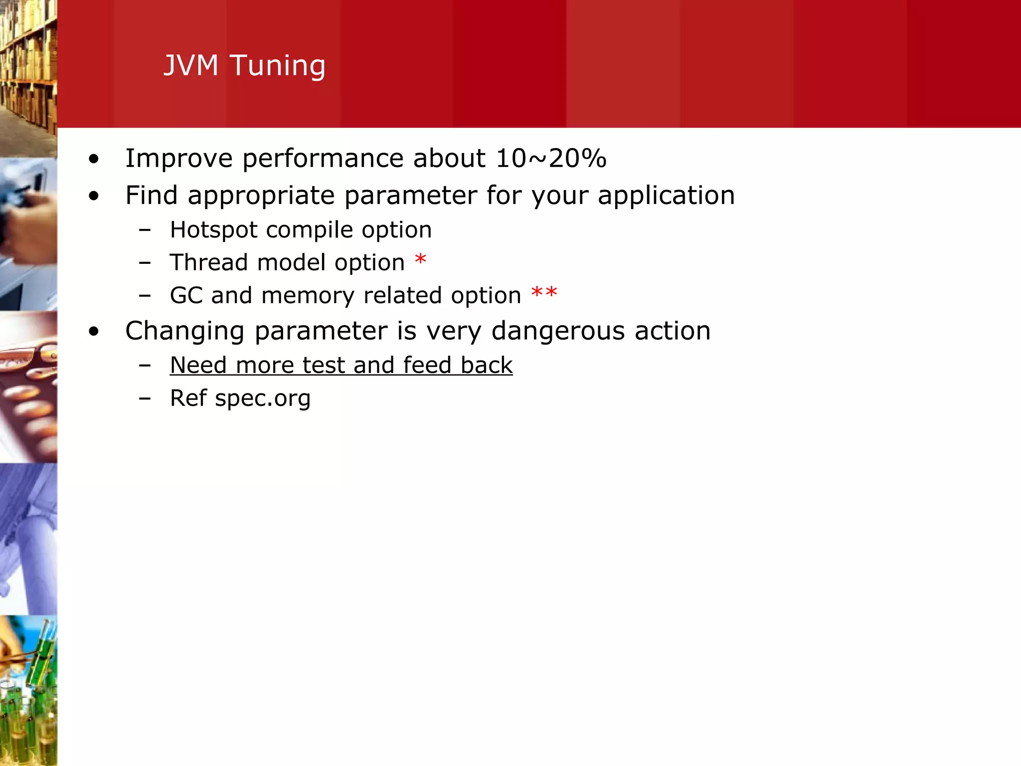 JVM Tuning Improve performance about 10~20% Find appropriate parameter for your application Hotspot compile option Thread model option  * GC and memory related option  ** Changing parameter is very dangerous action Need more test and feed back Ref spec.org 