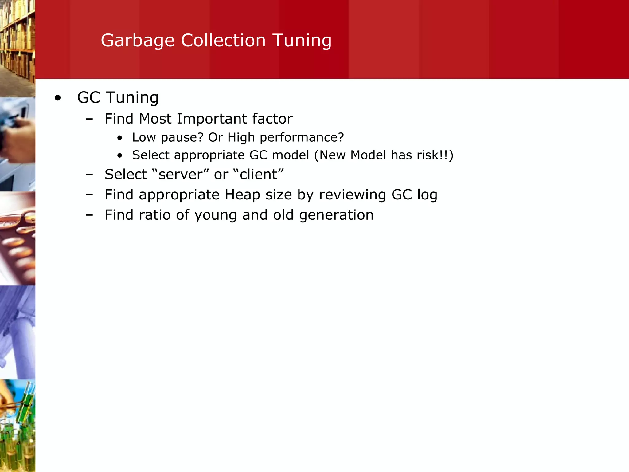Garbage Collection Tuning GC Tuning Find Most Important factor Low pause? Or High performance? Select appropriate GC model (New Model has risk!!) Select “server” or “client” Find appropriate Heap size by reviewing GC log Find ratio of young and old generation  