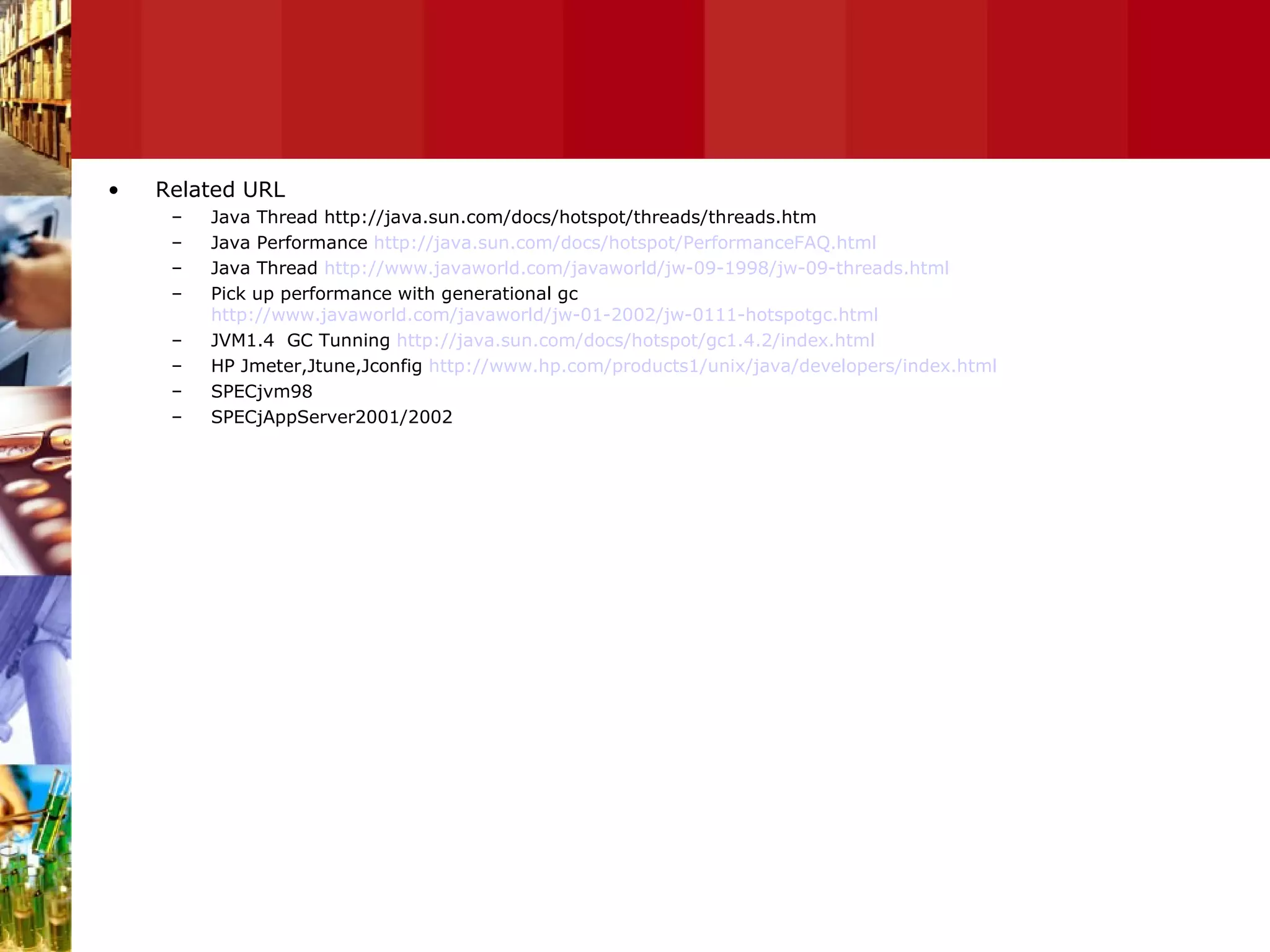 Related URL Java Thread http://java.sun.com/docs/hotspot/threads/threads.htm Java Performance  http://java.sun.com/docs/hotspot/PerformanceFAQ.html Java Thread  http://www.javaworld.com/javaworld/jw-09-1998/jw-09-threads.html Pick up performance with generational gc  http://www.javaworld.com/javaworld/jw-01-2002/jw-0111-hotspotgc.html JVM1.4  GC Tunning  http://java.sun.com/docs/hotspot/gc1.4.2/index.html HP Jmeter,Jtune,Jconfig  http://www.hp.com/products1/unix/java/developers/index.html SPECjvm98 SPECjAppServer2001/2002 
