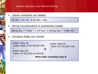 Hotspot Detection and Method Inlining Literal constants are folded String concatenation is sometimes folded Constant fields are inlined int foo = 9* 10;    int foo = 90; String foo = “Hello “ + (9*10);    String foo = “Hello 90”; public class A{ public static final VALUE=99; } public class B{ static int VALUE2=A.VALUE; } public class B{ static int VALUE2=99; }  When after compiling class B 