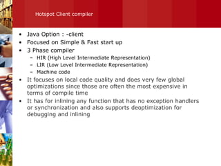 Hotspot Client compiler Java Option : -client Focused on Simple & Fast start up 3 Phase compiler HIR (High Level Intermediate Representation) LIR (Low Level Intermediate Representation) Machine code It focuses on local code quality and does very few global optimizations since those are often the most expensive in terms of compile time It has for inlining any function that has no exception handlers or synchronization and also supports deoptimization for debugging and inlining 