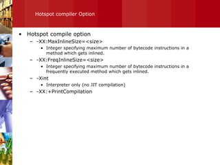 Hotspot compiler Option Hotspot compile option -XX:MaxInlineSize=<size> Integer specifying maximum number of bytecode instructions in a method which gets inlined. -XX:FreqInlineSize=<size> Integer specifying maximum number of bytecode instructions in a frequently executed method which gets inlined. -Xint Interpreter only (no JIT compilation) -XX:+PrintCompilation 