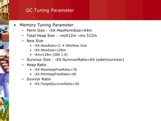 GC Tuning Parameter Memory Tuning Parameter Perm Size : -XX:MaxPermSize=64m Total Heap Size : -ms512m –mx 512m New Size -XX:NewRatio=2    Old/New Size -XX:NewSize=128m -Xmn128m (JDK 1.4) Survivor Size : -XX:SurvivorRatio=64 (eden/survivor) Heap Ratio -XX:MaxHeapFreeRatio=70 -XX:MinHeapFreeRatio=40 Suvivor Ratio -XX:TargetSurvivorRatio=50 