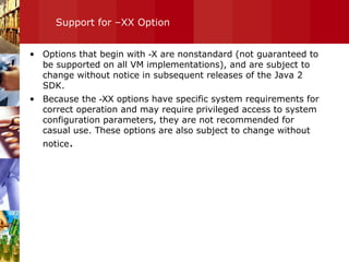 Support for –XX Option Options that begin with  -X  are nonstandard (not guaranteed to be supported on all VM implementations), and are subject to change without notice in subsequent releases of the Java 2 SDK.  Because the  -XX  options have specific system requirements for correct operation and may require privileged access to system configuration parameters, they are not recommended for casual use. These options are also subject to change without notice . 