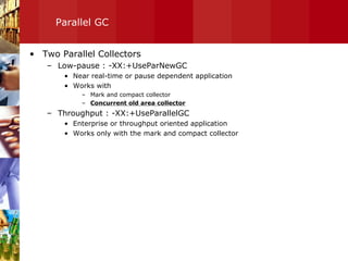 Parallel GC Two Parallel Collectors Low-pause : -XX:+UseParNewGC Near real-time or pause dependent application Works with  Mark and compact collector Concurrent old area collector Throughput : -XX:+UseParallelGC Enterprise or throughput oriented application Works only with the mark and compact collector 