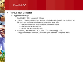 Parallel GC Throughput Collector AggressiveHeap Enabled By-XX:+AggresiveHeap Inspect machine resources and  attempts to set various parameters  to be optimal for long-running,memory-intensive jobs Useful in more than 4 CPU machine, more than 256M Useful in Server Application Do not use with –ms and –mx  Example) HP Itanium 1.4.2  java -XX:+ServerApp -XX:+AggresiveHeap -Xmn3400m -spec.jbb.JBBmain -propfile Test1  