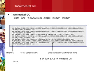 Incremental GC Incremental GC -client –XX:+PrintGCDetails  -Xincgc  –ms32m –mx32m  [GC [DefNew: 540K->35K(576K), 0.0053557 secs][Train: 3495K->3493K(32128K), 0.0043531 secs] 4036K->3529K(32704K), 0.0099856 secs] [GC [DefNew: 547K->64K(576K), 0.0048216 secs][Train: 3529K->3540K(32128K), 0.0058683 secs] 4041K->3604K(32704K), 0.0109779 secs] [GC [DefNew: 575K->64K(576K), 0.0164904 secs] 4116K->3670K(32704K), 0.0169019 secs] [GC [DefNew: 576K->64K(576K), 0.0057541 secs][Train: 3671K->3651K(32128K), 0.0051286 secs] 4182K->3715K(32704K), 0.0113042 secs] [GC [DefNew: 575K->56K(576K), 0.0114559 secs] 4227K->3745K(32704K), 0.0191390 secs] [ Full GC [Train MSC: 3689K->3280K(32128K), 0.0909523 secs] 4038K->3378K(32704K), 0.0910213 secs ] [GC [ DefNew: 502K->64K(576K), 0.0173220 secs ][Train: 3329K->3329K(32128K), 0.0066279 secs] 3782K->3393K(32704K), 0.0325125 secs Young Generation GC Old Generation GC in Minor GC Time Minor GC Full GC Sun JVM 1.4.1 in Windows OS 