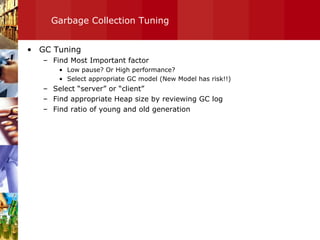 Garbage Collection Tuning GC Tuning Find Most Important factor Low pause? Or High performance? Select appropriate GC model (New Model has risk!!) Select “server” or “client” Find appropriate Heap size by reviewing GC log Find ratio of young and old generation  
