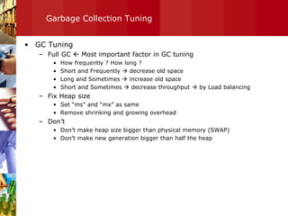 Garbage Collection Tuning GC Tuning Full GC    Most important factor in GC tuning  How frequently ? How long ? Short and Frequently    decrease old space Long and Sometimes    increase old space Short and Sometimes    decrease throughput    by Load balancing Fix Heap size Set “ms” and “mx” as same Remove shrinking and growing overhead Don’t Don’t make heap size bigger than physical memory (SWAP) Don’t make new generation bigger than half the heap 