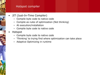 Hotspot compiler JIT (Just-In-Time Compiler) Compile byte code to native code Compile as rules of optimization (Not thinking) At execution/installation Compile byte code to native code Hotspot Compile byte code to native code ‘ Thinking’ to trying find where optimization can take place Adaptive Optimizing in runtime 