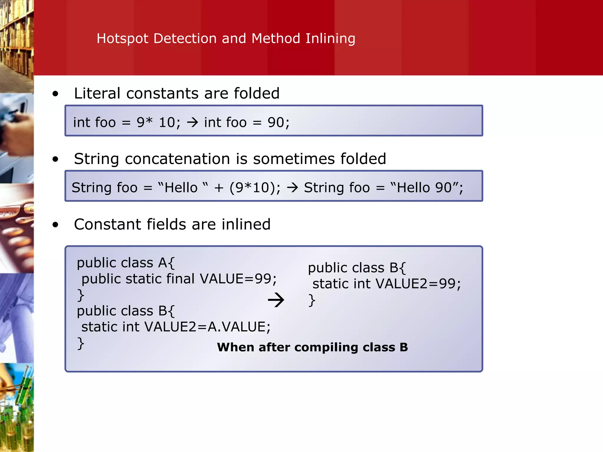 Hotspot Detection and Method Inlining Literal constants are folded String concatenation is sometimes folded Constant fields are inlined int foo = 9* 10;    int foo = 90; String foo = “Hello “ + (9*10);    String foo = “Hello 90”; public class A{ public static final VALUE=99; } public class B{ static int VALUE2=A.VALUE; } public class B{ static int VALUE2=99; }  When after compiling class B 