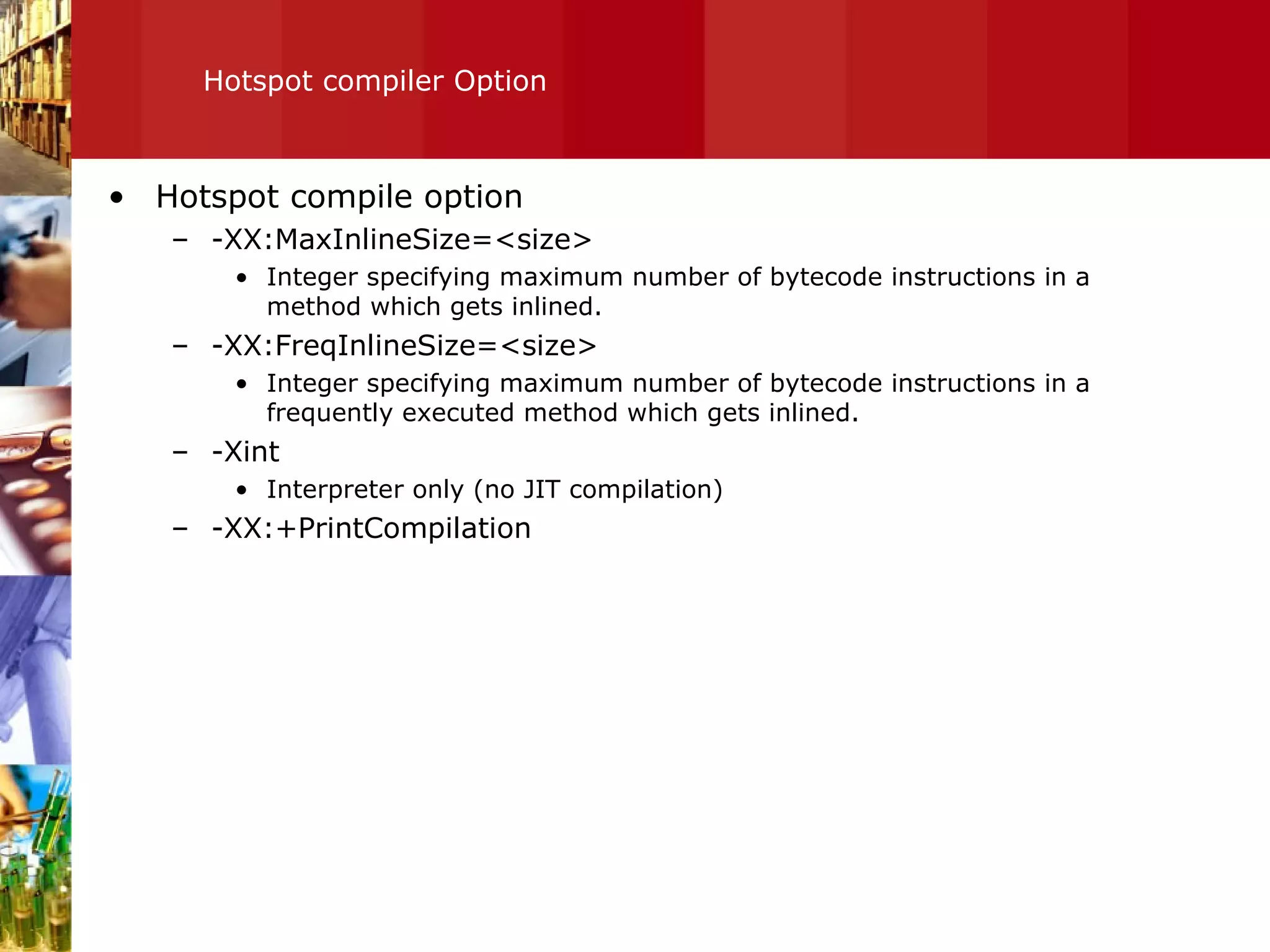 Hotspot compiler Option Hotspot compile option -XX:MaxInlineSize=<size> Integer specifying maximum number of bytecode instructions in a method which gets inlined. -XX:FreqInlineSize=<size> Integer specifying maximum number of bytecode instructions in a frequently executed method which gets inlined. -Xint Interpreter only (no JIT compilation) -XX:+PrintCompilation 