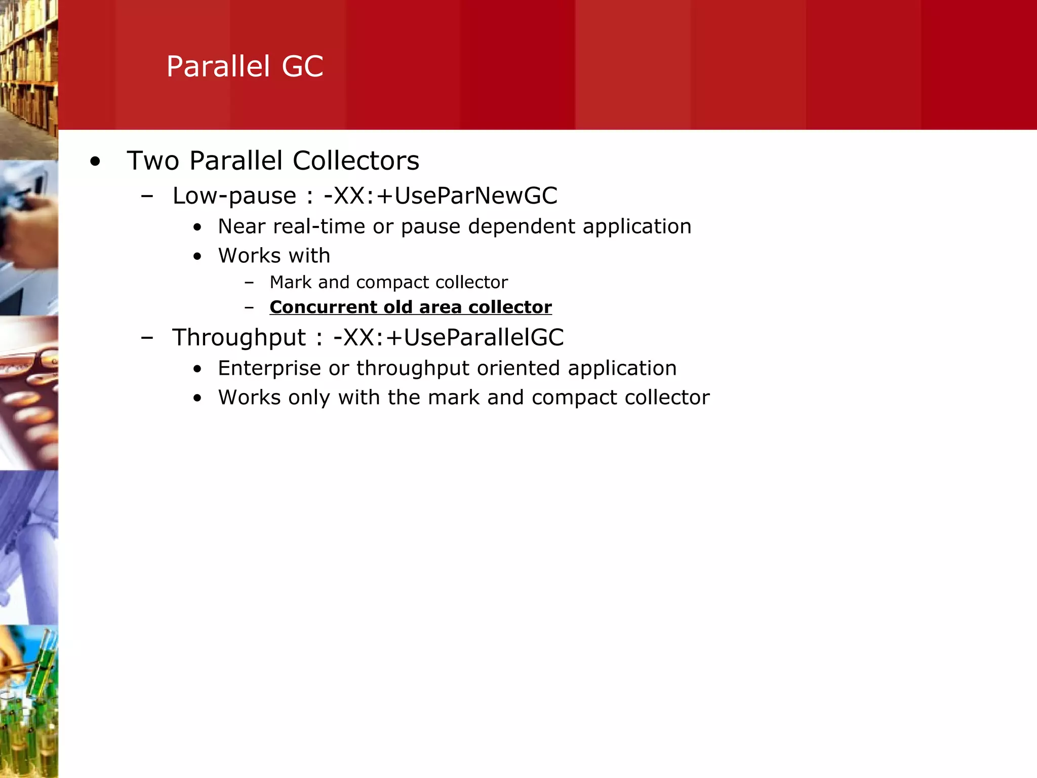 Parallel GC Two Parallel Collectors Low-pause : -XX:+UseParNewGC Near real-time or pause dependent application Works with  Mark and compact collector Concurrent old area collector Throughput : -XX:+UseParallelGC Enterprise or throughput oriented application Works only with the mark and compact collector 