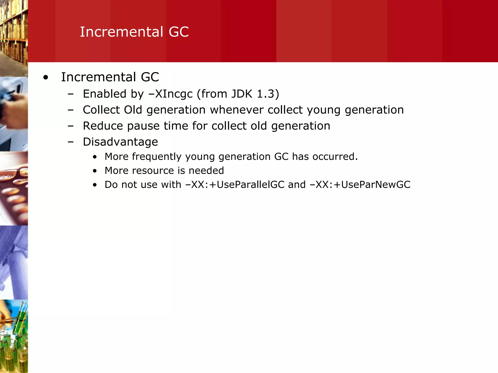 Incremental GC Incremental GC Enabled by –XIncgc (from JDK 1.3) Collect Old generation whenever collect young generation Reduce pause time for collect old generation Disadvantage More frequently young generation GC has occurred. More resource is needed Do not use with –XX:+UseParallelGC and –XX:+UseParNewGC 
