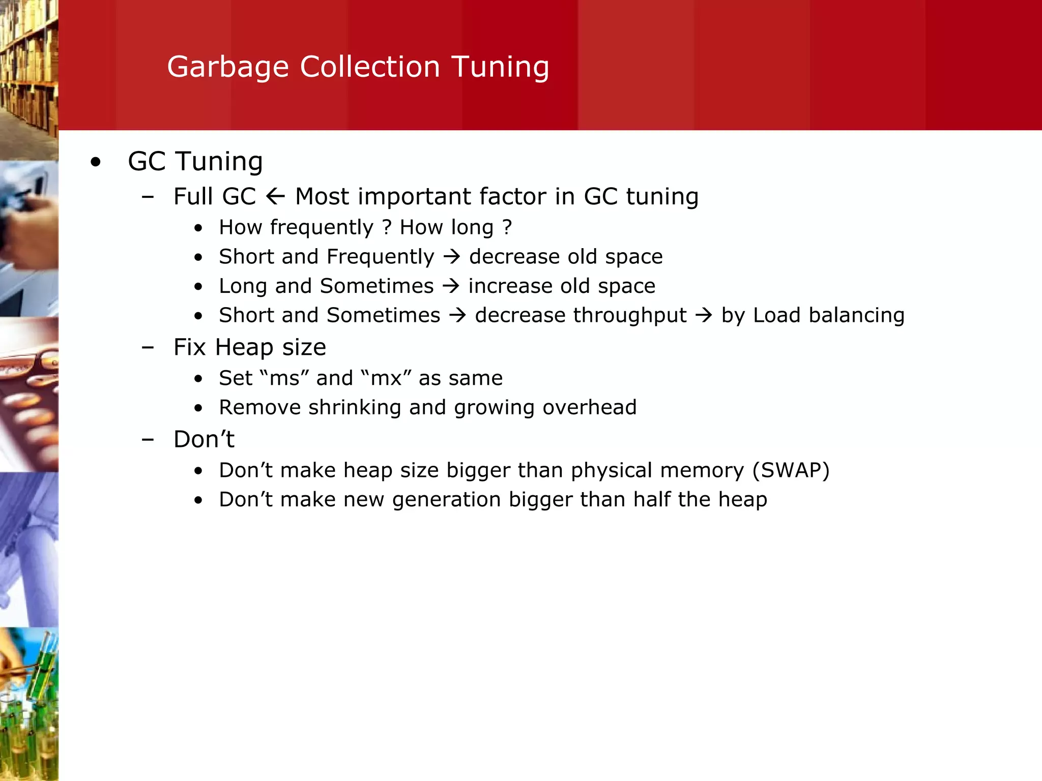 Garbage Collection Tuning GC Tuning Full GC    Most important factor in GC tuning  How frequently ? How long ? Short and Frequently    decrease old space Long and Sometimes    increase old space Short and Sometimes    decrease throughput    by Load balancing Fix Heap size Set “ms” and “mx” as same Remove shrinking and growing overhead Don’t Don’t make heap size bigger than physical memory (SWAP) Don’t make new generation bigger than half the heap 