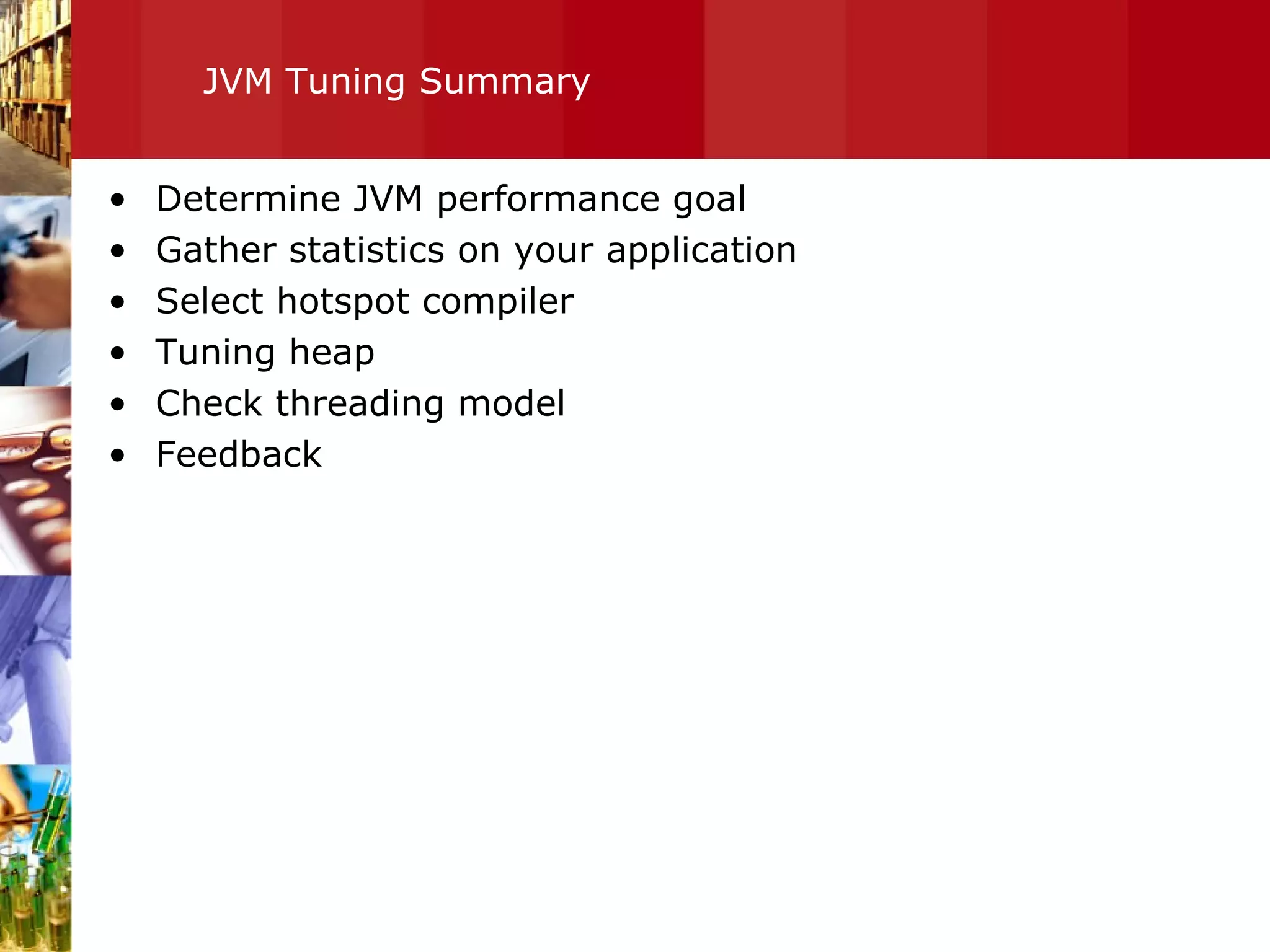 JVM Tuning Summary Determine JVM performance goal Gather statistics on your application Select hotspot compiler Tuning heap Check threading model Feedback  