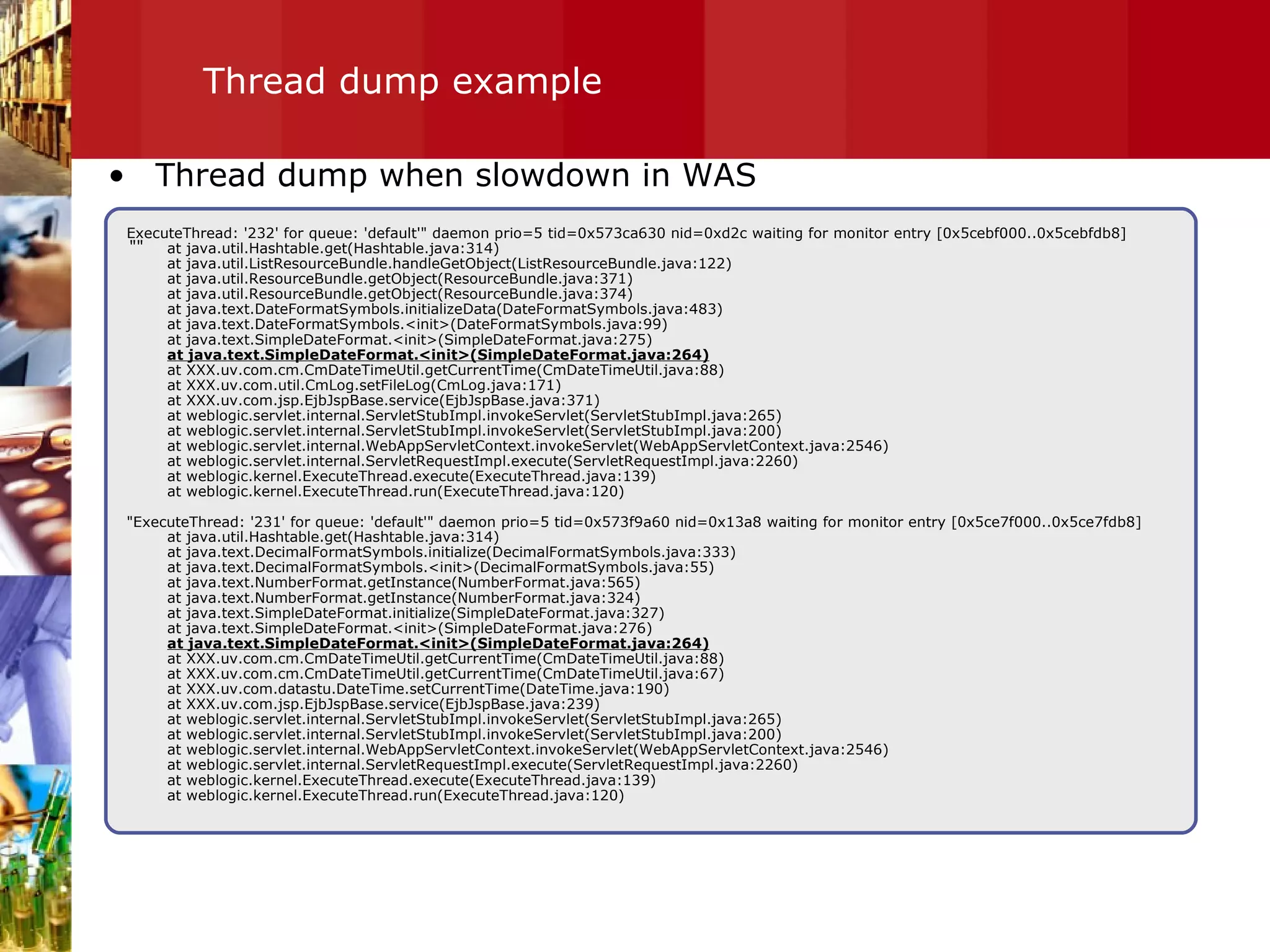 Thread dump example "" Thread dump when slowdown in WAS ExecuteThread: '232' for queue: 'default'" daemon prio=5 tid=0x573ca630 nid=0xd2c waiting for monitor entry [0x5cebf000..0x5cebfdb8] at java.util.Hashtable.get(Hashtable.java:314) at java.util.ListResourceBundle.handleGetObject(ListResourceBundle.java:122) at java.util.ResourceBundle.getObject(ResourceBundle.java:371) at java.util.ResourceBundle.getObject(ResourceBundle.java:374) at java.text.DateFormatSymbols.initializeData(DateFormatSymbols.java:483) at java.text.DateFormatSymbols.<init>(DateFormatSymbols.java:99) at java.text.SimpleDateFormat.<init>(SimpleDateFormat.java:275) at java.text.SimpleDateFormat.<init>(SimpleDateFormat.java:264) at XXX.uv.com.cm.CmDateTimeUtil.getCurrentTime(CmDateTimeUtil.java:88) at XXX.uv.com.util.CmLog.setFileLog(CmLog.java:171) at XXX.uv.com.jsp.EjbJspBase.service(EjbJspBase.java:371) at weblogic.servlet.internal.ServletStubImpl.invokeServlet(ServletStubImpl.java:265) at weblogic.servlet.internal.ServletStubImpl.invokeServlet(ServletStubImpl.java:200) at weblogic.servlet.internal.WebAppServletContext.invokeServlet(WebAppServletContext.java:2546) at weblogic.servlet.internal.ServletRequestImpl.execute(ServletRequestImpl.java:2260) at weblogic.kernel.ExecuteThread.execute(ExecuteThread.java:139) at weblogic.kernel.ExecuteThread.run(ExecuteThread.java:120) "ExecuteThread: '231' for queue: 'default'" daemon prio=5 tid=0x573f9a60 nid=0x13a8 waiting for monitor entry [0x5ce7f000..0x5ce7fdb8] at java.util.Hashtable.get(Hashtable.java:314) at java.text.DecimalFormatSymbols.initialize(DecimalFormatSymbols.java:333) at java.text.DecimalFormatSymbols.<init>(DecimalFormatSymbols.java:55) at java.text.NumberFormat.getInstance(NumberFormat.java:565) at java.text.NumberFormat.getInstance(NumberFormat.java:324) at java.text.SimpleDateFormat.initialize(SimpleDateFormat.java:327) at java.text.SimpleDateFormat.<init>(SimpleDateFormat.java:276) at java.text.SimpleDateFormat.<init>(SimpleDateFormat.java:264) at XXX.uv.com.cm.CmDateTimeUtil.getCurrentTime(CmDateTimeUtil.java:88) at XXX.uv.com.cm.CmDateTimeUtil.getCurrentTime(CmDateTimeUtil.java:67) at XXX.uv.com.datastu.DateTime.setCurrentTime(DateTime.java:190) at XXX.uv.com.jsp.EjbJspBase.service(EjbJspBase.java:239) at weblogic.servlet.internal.ServletStubImpl.invokeServlet(ServletStubImpl.java:265) at weblogic.servlet.internal.ServletStubImpl.invokeServlet(ServletStubImpl.java:200) at weblogic.servlet.internal.WebAppServletContext.invokeServlet(WebAppServletContext.java:2546) at weblogic.servlet.internal.ServletRequestImpl.execute(ServletRequestImpl.java:2260) at weblogic.kernel.ExecuteThread.execute(ExecuteThread.java:139) at weblogic.kernel.ExecuteThread.run(ExecuteThread.java:120) 