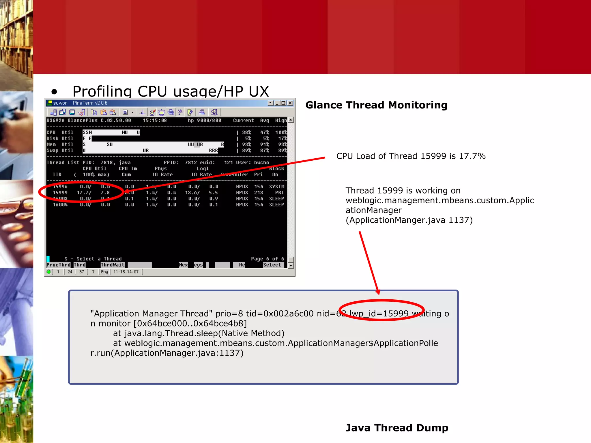 Profiling CPU usage/HP UX "Application Manager Thread" prio=8 tid=0x002a6c00 nid=62 lwp_id=15999 waiting o n monitor [0x64bce000..0x64bce4b8] at java.lang.Thread.sleep(Native Method) at weblogic.management.mbeans.custom.ApplicationManager$ApplicationPolle r.run(ApplicationManager.java:1137) CPU Load of Thread 15999 is 17.7% Thread 15999 is working on weblogic.management.mbeans.custom.ApplicationManager (ApplicationManger.java 1137) Glance Thread Monitoring Java Thread Dump 