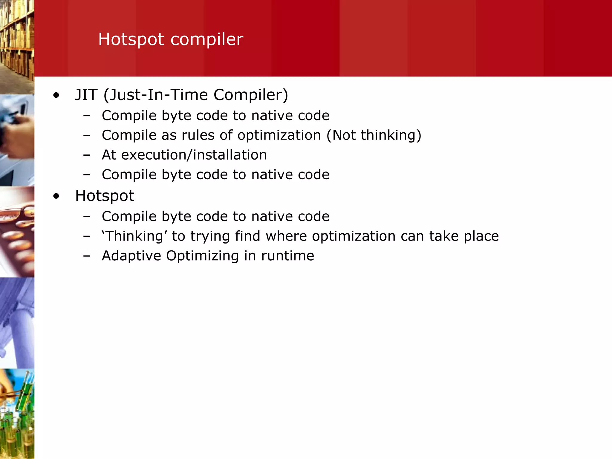 Hotspot compiler JIT (Just-In-Time Compiler) Compile byte code to native code Compile as rules of optimization (Not thinking) At execution/installation Compile byte code to native code Hotspot Compile byte code to native code ‘ Thinking’ to trying find where optimization can take place Adaptive Optimizing in runtime 