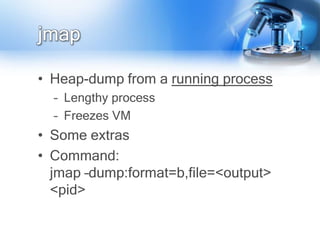 jmap

• Heap-dump from a running process
  – Lengthy process
  – Freezes VM
• Some extras
• Command:
  jmap –dump:format=b,file=<output>
  <pid>
 