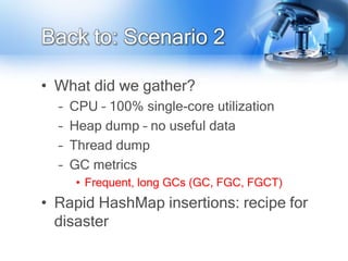 Back to: Scenario 2

• What did we gather?
  –   CPU – 100% single-core utilization
  –   Heap dump – no useful data
  –   Thread dump
  –   GC metrics
       • Frequent, long GCs (GC, FGC, FGCT)
• Rapid HashMap insertions: recipe for
  disaster
 